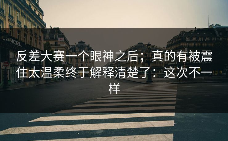 反差大赛一个眼神之后;真的有被震住太温柔终于解释清楚了:这次不一样