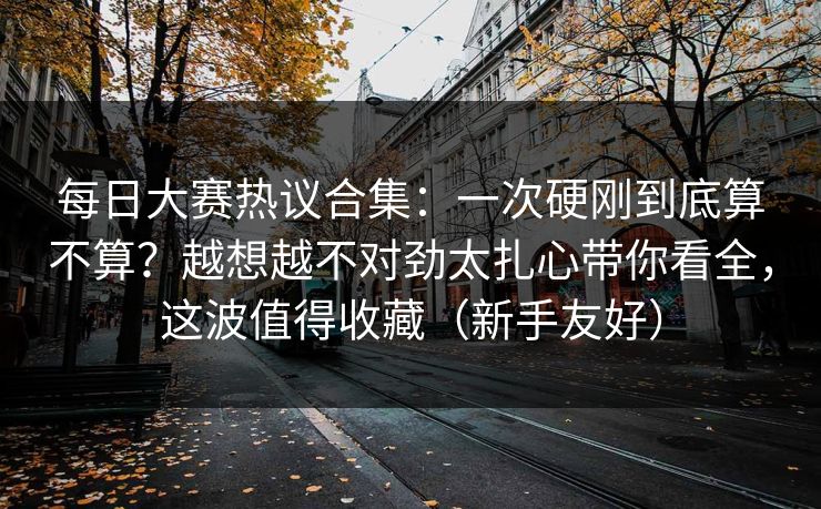 每日大赛热议合集:一次硬刚到底算不算?越想越不对劲太扎心带你看全,这波值得收藏(新手友好)