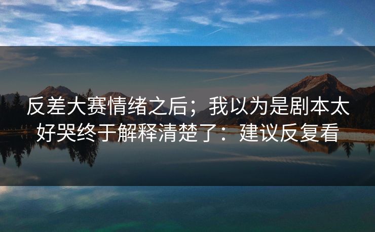 反差大赛情绪之后;我以为是剧本太好哭终于解释清楚了:建议反复看