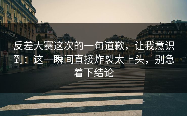 反差大赛这次的一句道歉,让我意识到:这一瞬间直接炸裂太上头,别急着下结论