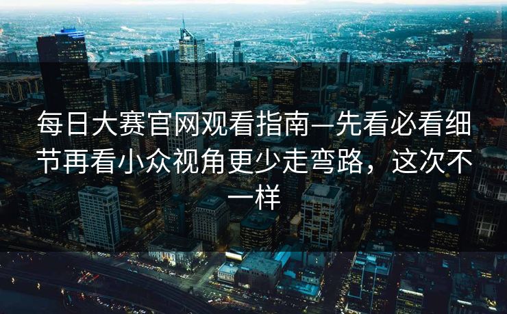 每日大赛官网观看指南—先看必看细节再看小众视角更少走弯路,这次不一样