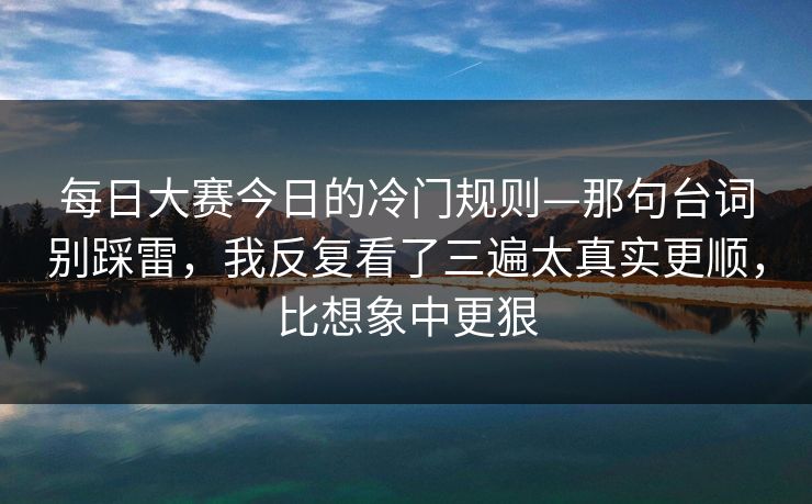 每日大赛今日的冷门规则—那句台词别踩雷,我反复看了三遍太真实更顺,比想象中更狠
