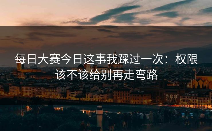 每日大赛今日这事我踩过一次:权限该不该给别再走弯路