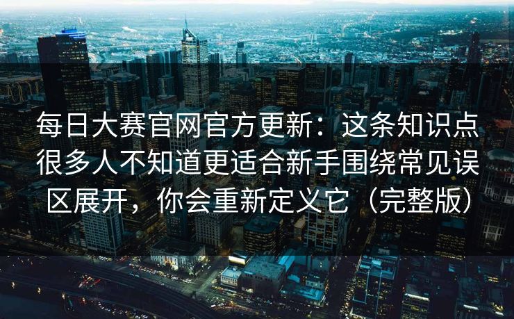 每日大赛官网官方更新:这条知识点很多人不知道更适合新手围绕常见误区展开,你会重新定义它(完整版)