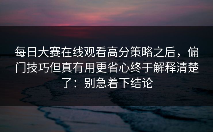 每日大赛在线观看高分策略之后,偏门技巧但真有用更省心终于解释清楚了:别急着下结论