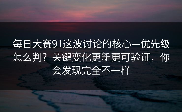 每日大赛91这波讨论的核心—优先级怎么判?关键变化更新更可验证,你会发现完全不一样
