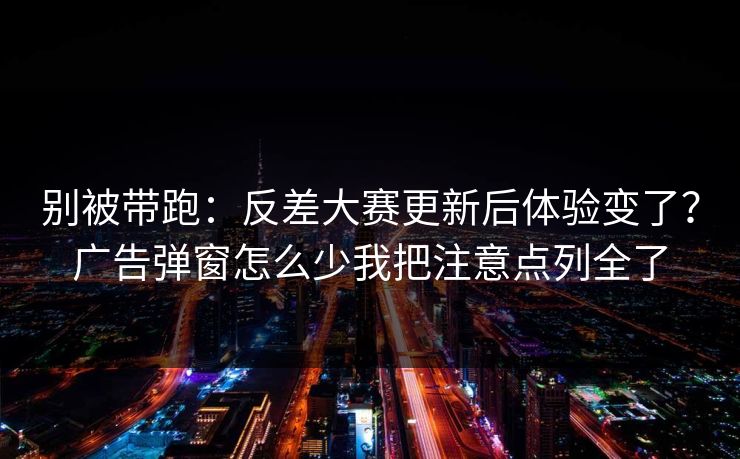 别被带跑:反差大赛更新后体验变了?广告弹窗怎么少我把注意点列全了