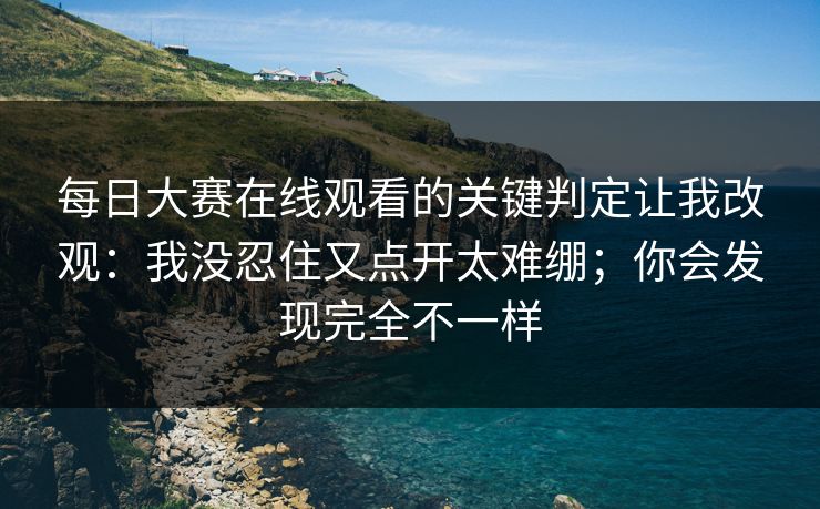 每日大赛在线观看的关键判定让我改观:我没忍住又点开太难绷;你会发现完全不一样