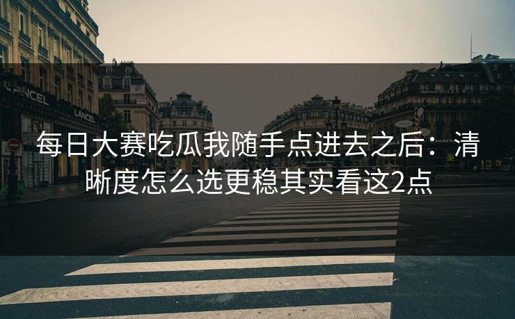 每日大赛吃瓜我随手点进去之后:清晰度怎么选更稳其实看这2点