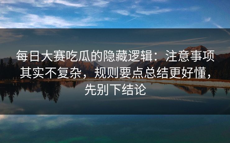 每日大赛吃瓜的隐藏逻辑:注意事项其实不复杂,规则要点总结更好懂,先别下结论