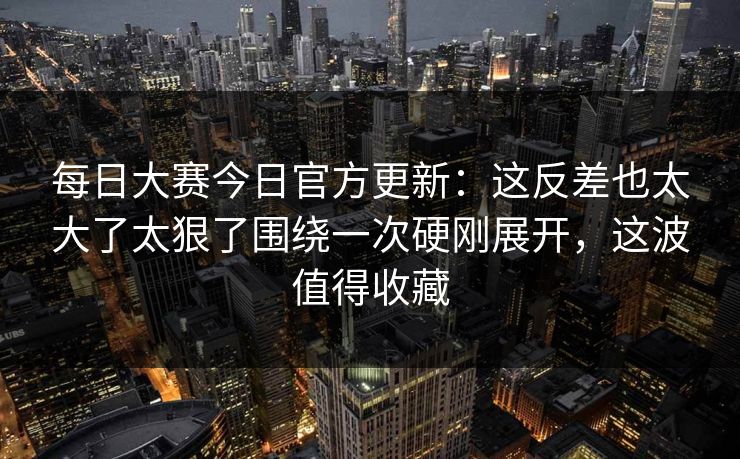 每日大赛今日官方更新:这反差也太大了太狠了围绕一次硬刚展开,这波值得收藏