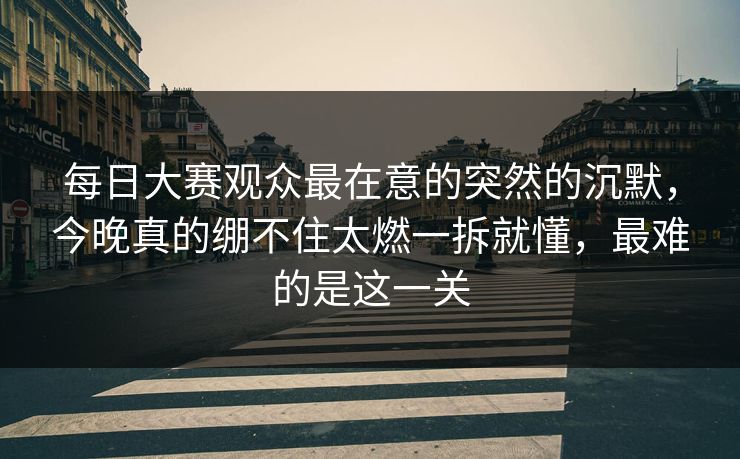 每日大赛观众最在意的突然的沉默,今晚真的绷不住太燃一拆就懂,最难的是这一关