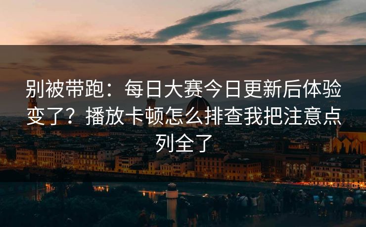 别被带跑:每日大赛今日更新后体验变了?播放卡顿怎么排查我把注意点列全了