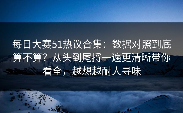 每日大赛51热议合集:数据对照到底算不算?从头到尾捋一遍更清晰带你看全,越想越耐人寻味
