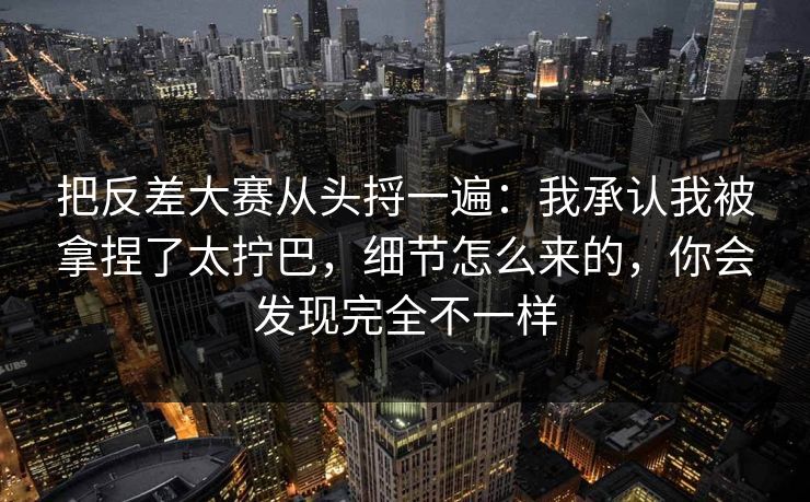 把反差大赛从头捋一遍:我承认我被拿捏了太拧巴,细节怎么来的,你会发现完全不一样 把反差大赛从头捋一遍:我承认我被拿捏了太拧巴,细节怎么来的,你会发现完全不一样