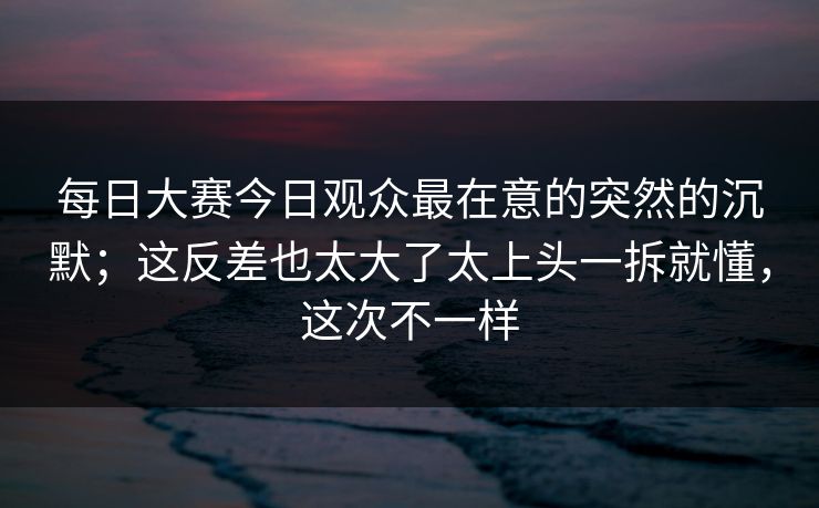 每日大赛今日观众最在意的突然的沉默;这反差也太大了太上头一拆就懂,这次不一样