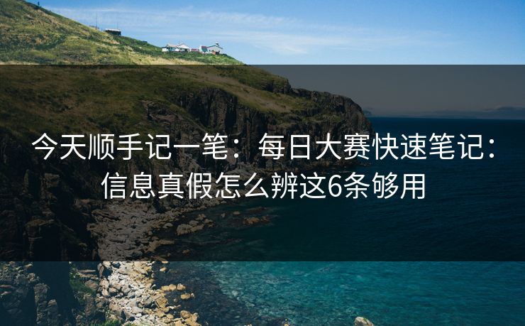 今天顺手记一笔：每日大赛快速笔记：信息真假怎么辨这6条够用