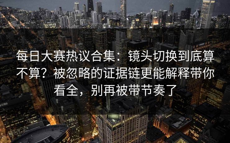 每日大赛热议合集:镜头切换到底算不算?被忽略的证据链更能解释带你看全,别再被带节奏了