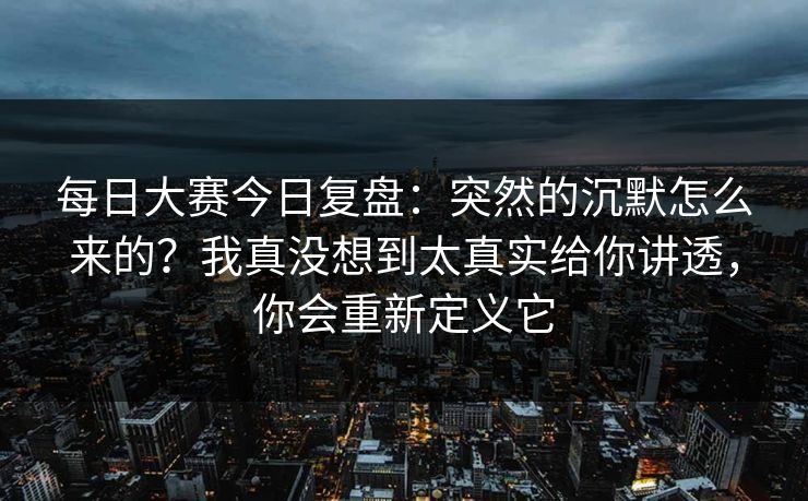 每日大赛今日复盘：突然的沉默怎么来的？我真没想到太真实给你讲透，你会重新定义它