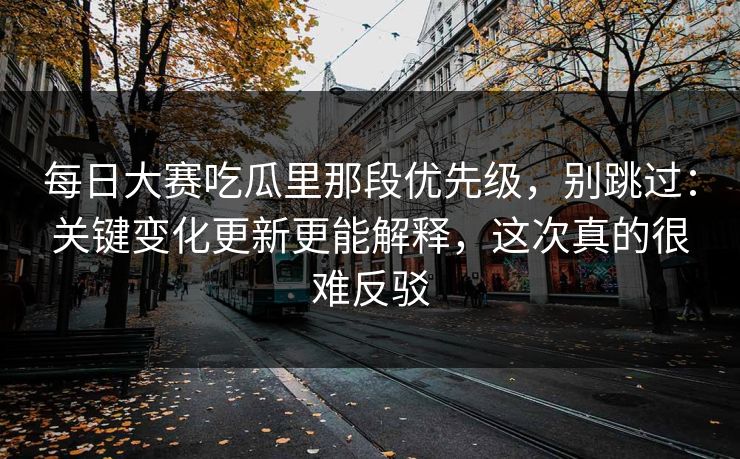 每日大赛吃瓜里那段优先级，别跳过：关键变化更新更能解释，这次真的很难反驳