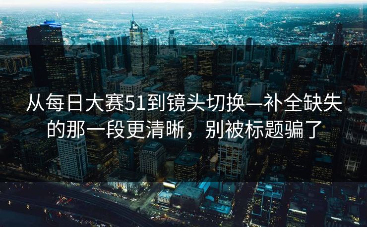 从每日大赛51到镜头切换—补全缺失的那一段更清晰,别被标题骗了 从每日大赛51到镜头切换—补全缺失的那一段更清晰,别被标题骗了