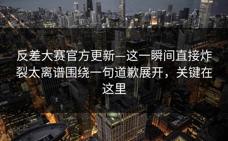 反差大赛官方更新—这一瞬间直接炸裂太离谱围绕一句道歉展开,关键在这里